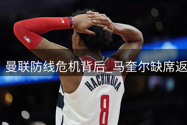 曼联防线危机背后 马奎尔缺席返程真相揭秘